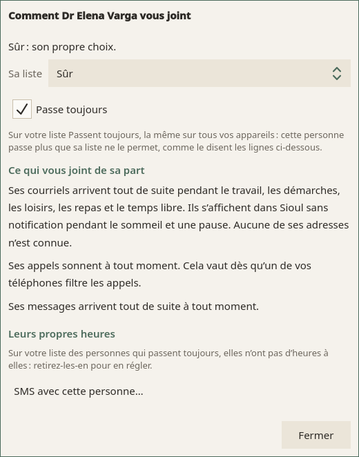 Comment Dr Elena Varga vous joint : « Sûr : son propre choix. » ; Sa liste, Sûr ; Passe toujours, coché, avec ce que cela fait ; puis Ce qui vous joint de sa part : « Ses courriels arrivent tout de suite pendant le travail, les démarches, les loisirs, les repas et le temps libre. Ils s’affichent dans Sioul sans notification pendant le sommeil et une pause. Aucune de ses adresses n’est connue. », « Ses appels sonnent à tout moment. Cela vaut dès qu’un de vos téléphones filtre les appels. », « Ses messages arrivent tout de suite à tout moment. » ; puis Leurs propres heures : « Sur votre liste des personnes qui passent toujours, elles n’ont pas d’heures à elles : retirez-les-en pour en régler. » ; SMS avec cette personne… ; puis Fermer.